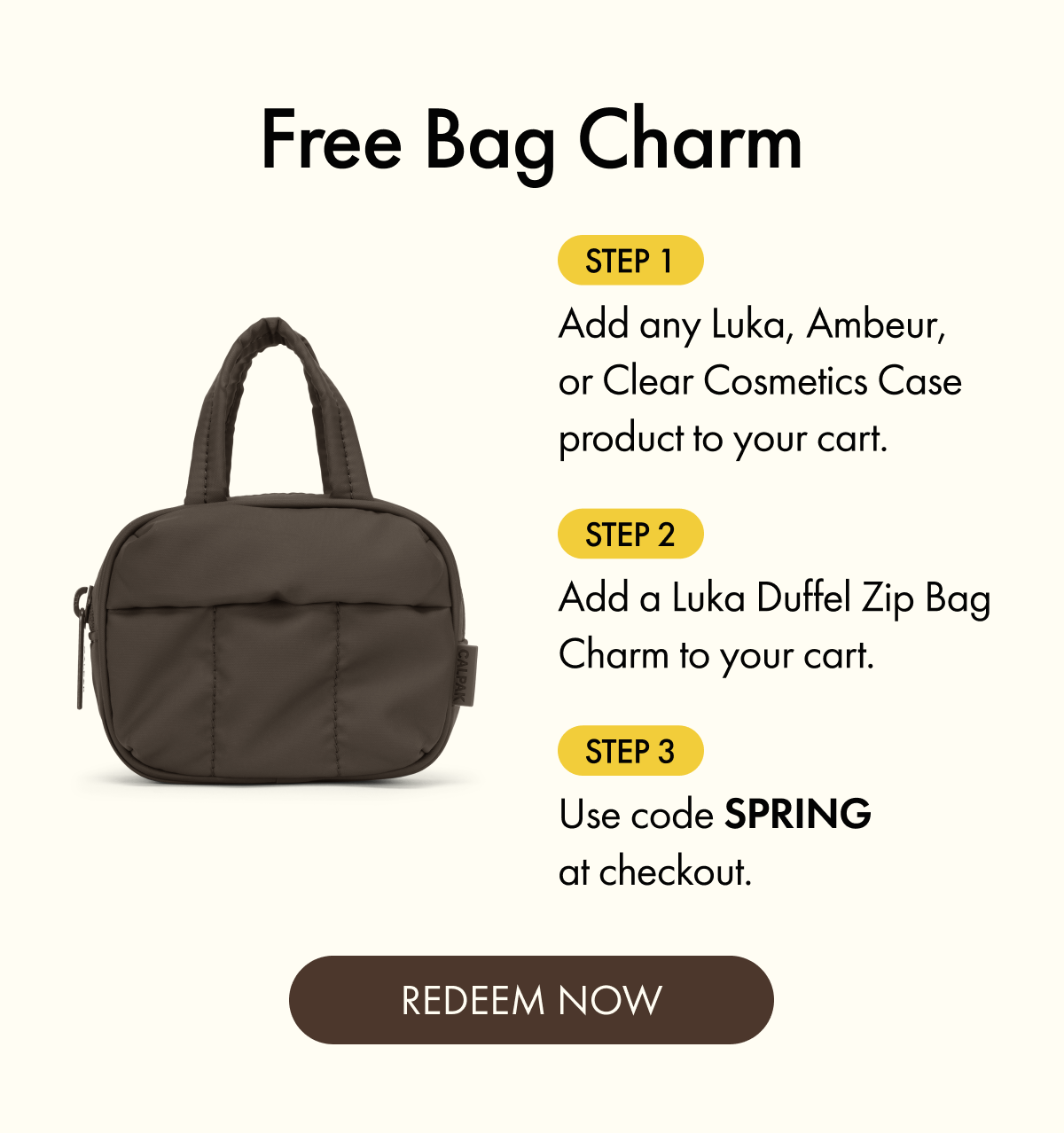 Free Bag Charm | Step 1: Add any Luka, Ambeur, or Clear Cosmetics Case product to your cart. | Step 2: Add a Luka Duffel Zip Bag Charm to your cart. | Step 3: Use code SPRING at checkout. | REDEEM NOW