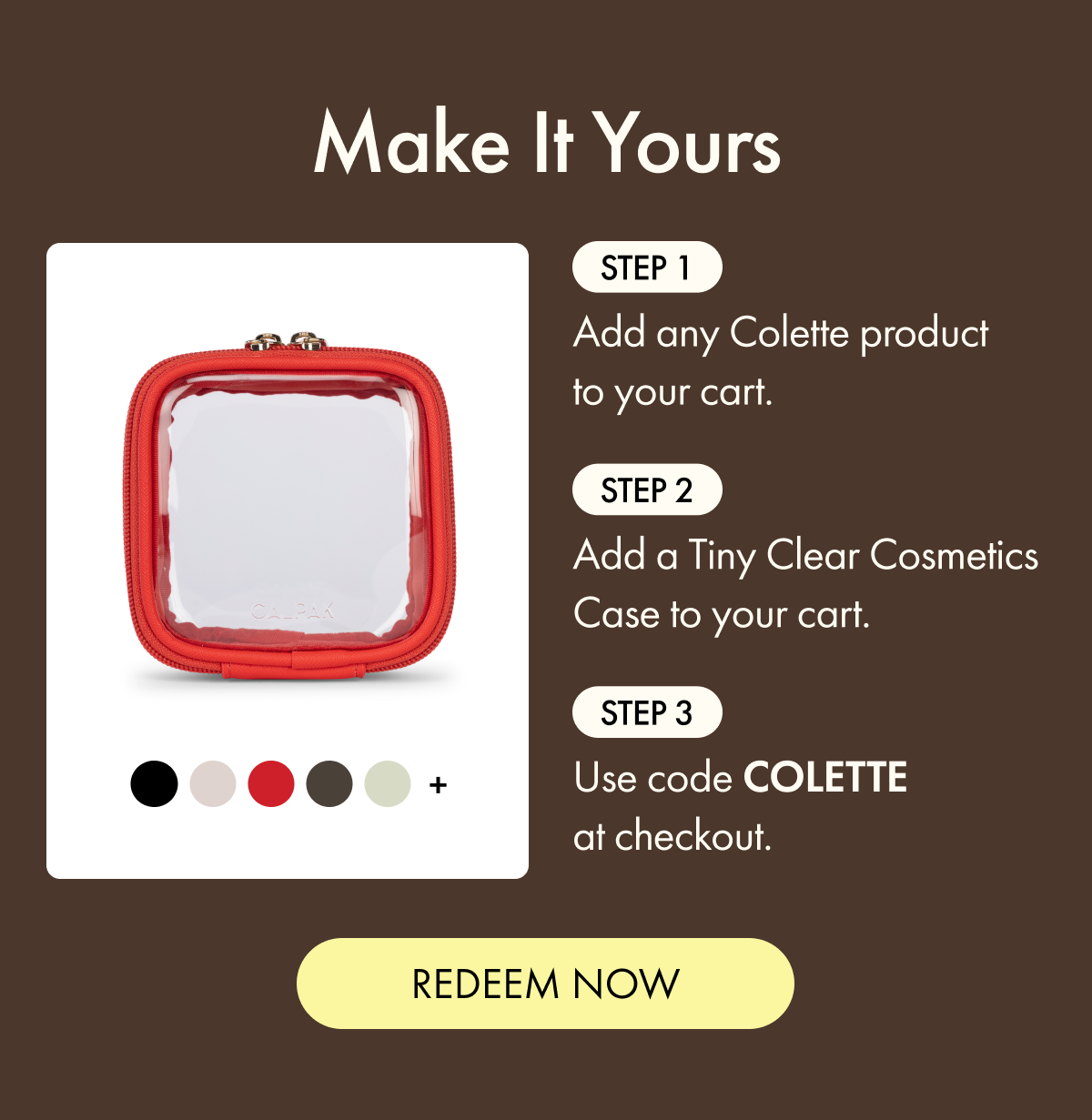 Make It Yours | Step 1: Add any Colette product to your cart. | Step 2: Add a Tiny Clear Cosmetics Case to your cart. | Step 3: Use code COLETTE at checkout. | REDEEM NOW