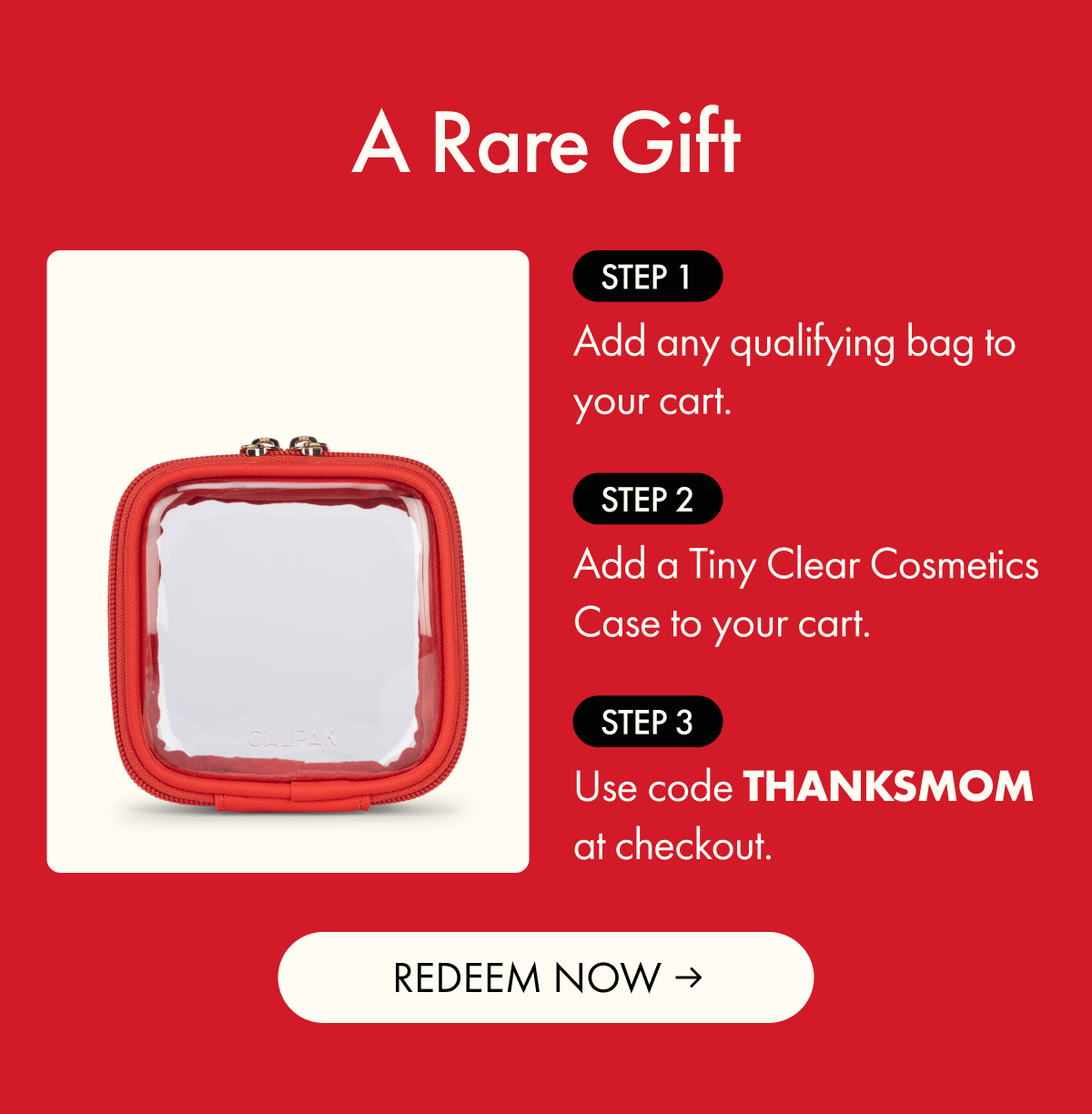 A Rare Gift | Step 1: Add any qualifying bag to your cart. | Step 2: Add a Tiny Clear Cosmetics Case to your cart. | Step 3: Use code THANKSMOM at checkout. | REDEEM NOW