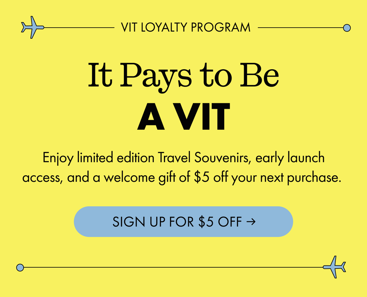 VIT LOYALTY PROGRAM | It Pays to Be A VIT | Enjoy limited edition Travel Souvenirs, early launch access, and a welcome gift of $5 off your next purchase. | SIGN UP FOR $5 OFF