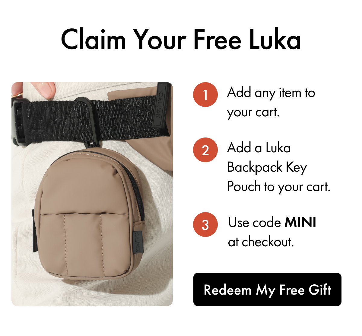 Claim Your Free Luka | 1. Add any item to your cart. | 2. Add a Luka Backpack Key Pouch to your cart. | 3. Use code MINI at checkout. | Redeem My Free Gift