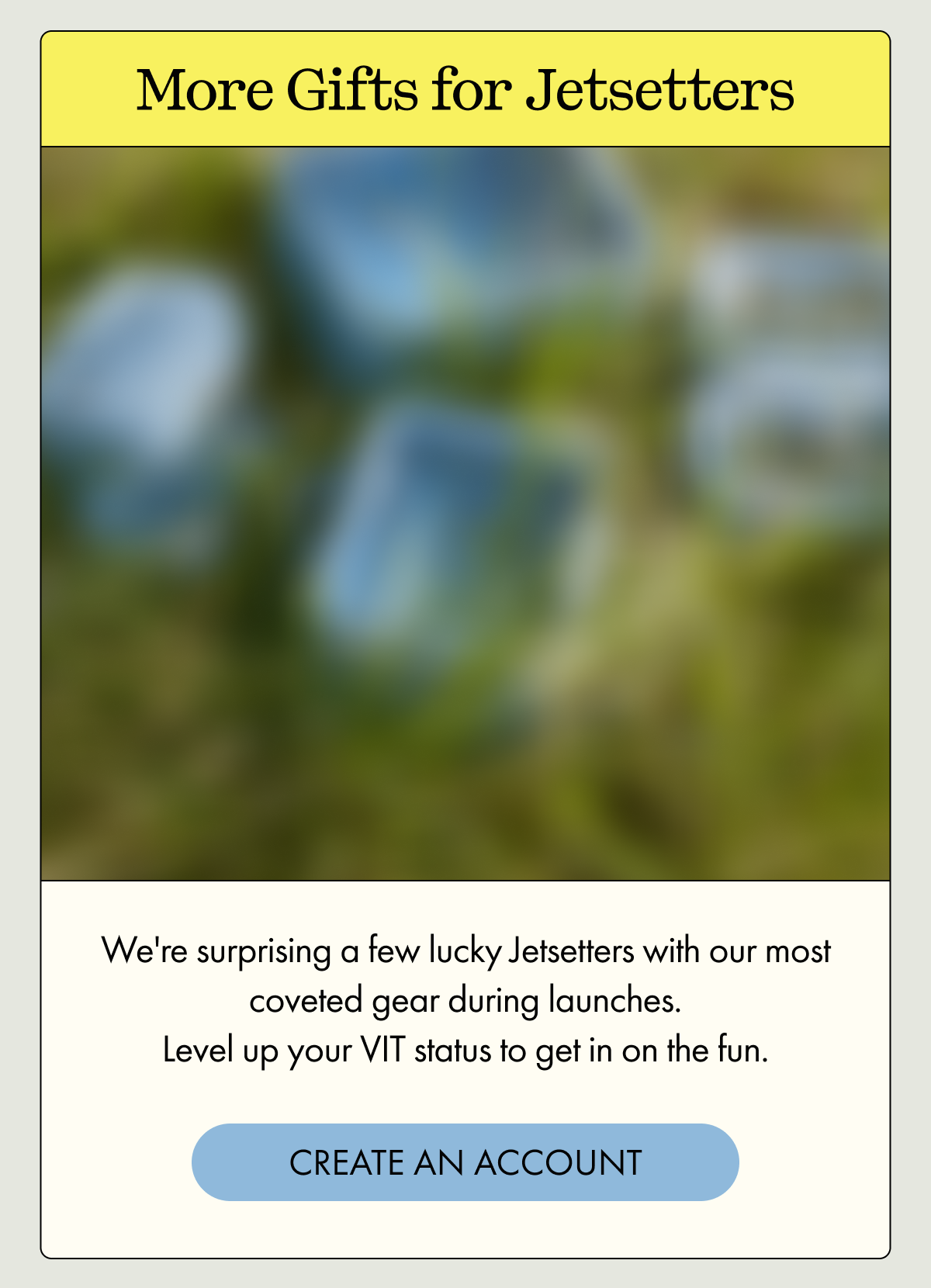 More Gifts for Jetsetters | We're surprising a few lucky Jetsetters with our most coveted gear during launches. Level up your VIT status to get in on the fun. | CREATE AN ACCOUNT