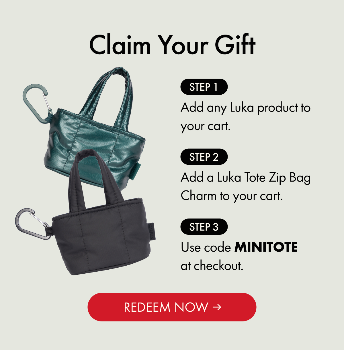 Claim Your Gift | Step 1: Add any Luka product to your cart. | Step 2: Add a Luka Tote Zip Bag Charm to your cart. | Step 3: Use code MINITOTE at checkout. | REDEEM NOW
