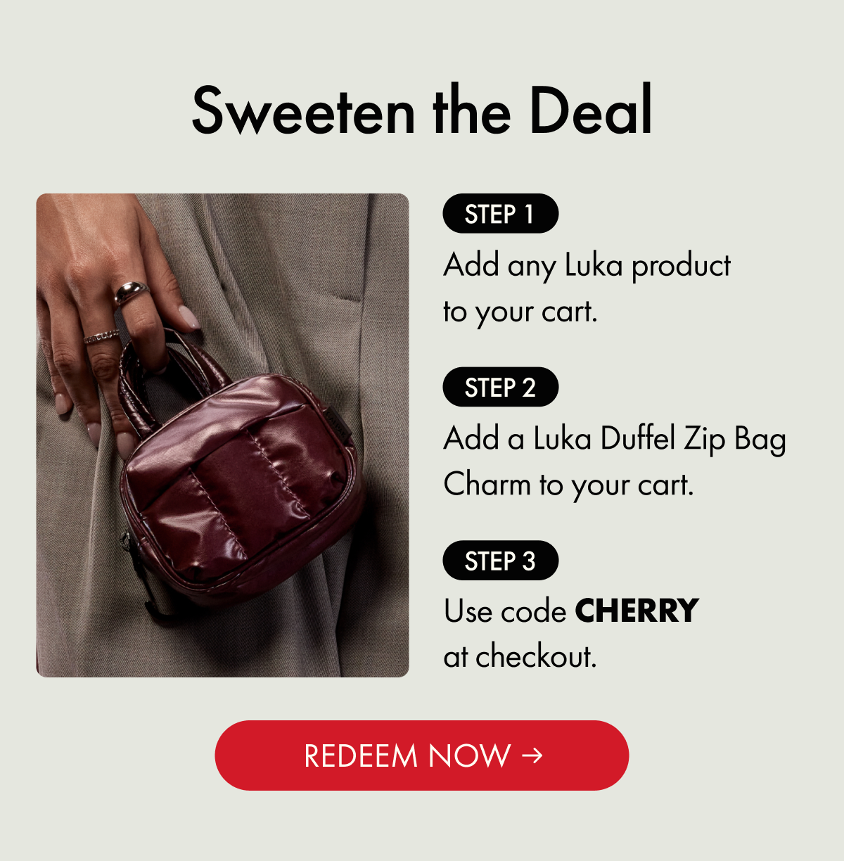 Sweeten the Deal | Step 1: Add any Luka product to your cart. | Step 2: Add a Luka Duffel Zip Bag Charm to your cart. | Step 3: Use code CHERRY at checkout. | REDEEM NOW
