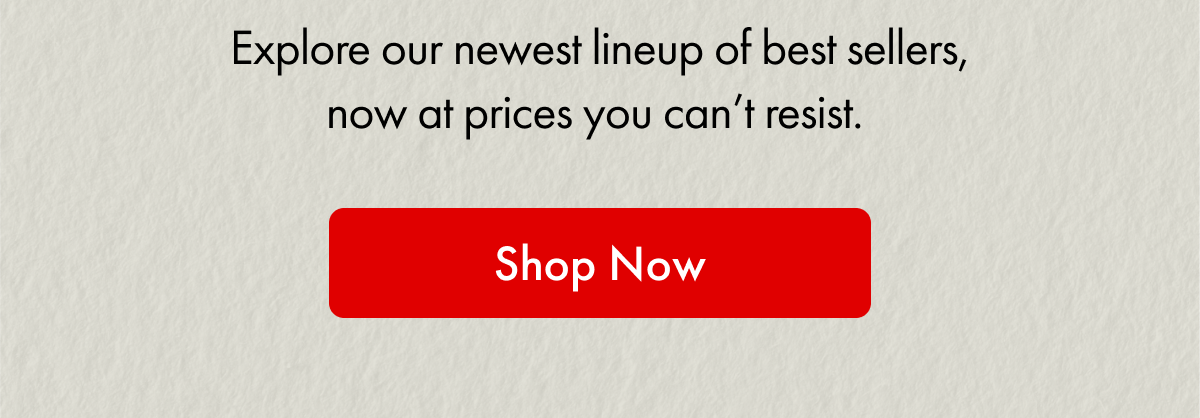 Explore our newest lineup of best sellers, now at prices you can't resist. | Shop Now