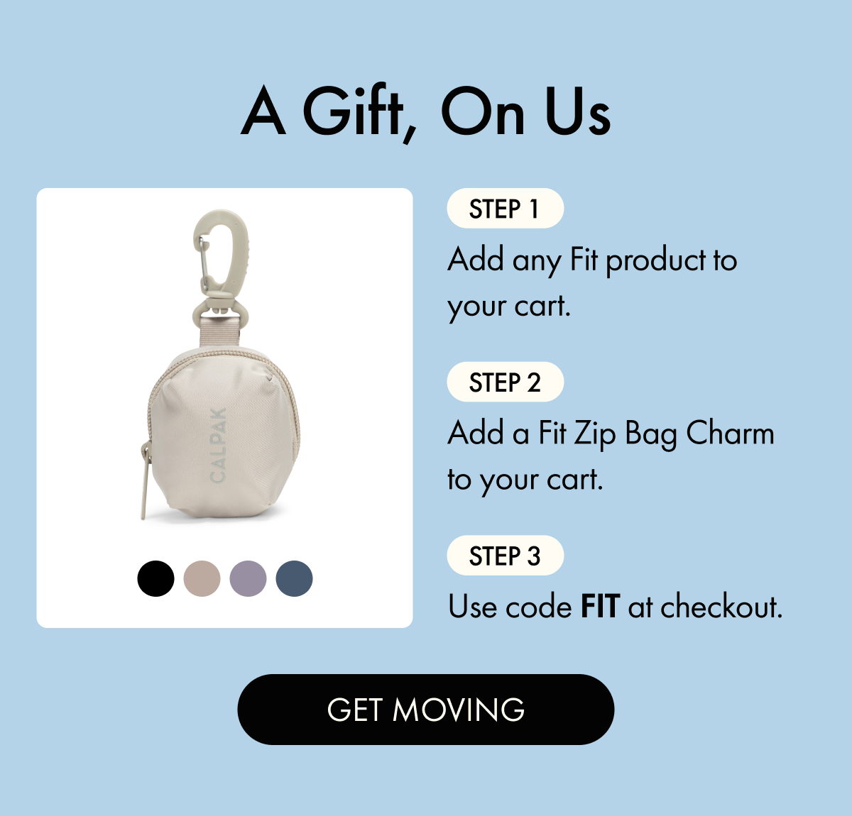 A Gift, On Us | Step 1: Add any Fit product to your cart. | Step 2: Add a Fit Zip Bag Charm to your cart. | Step 3: Use code FIT at checkout. | GET MOVING