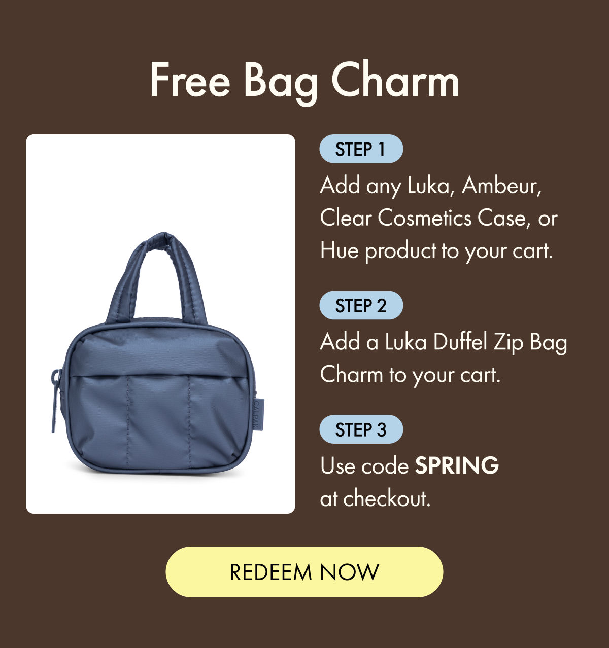 Free Bag Charm | Step 1: Add any Luka, Ambeur, Clear Cosmetics Case, or Hue product to your cart. | Step 2: Add a Luka Duffel Zip Bag Charm to your cart. | Step 3: Use code SPRING at checkout. | REDEEM NOW