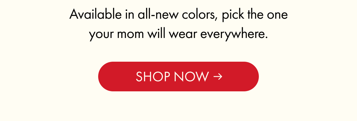 Available in all-new colors, pick the one your mom will wear everywhere.