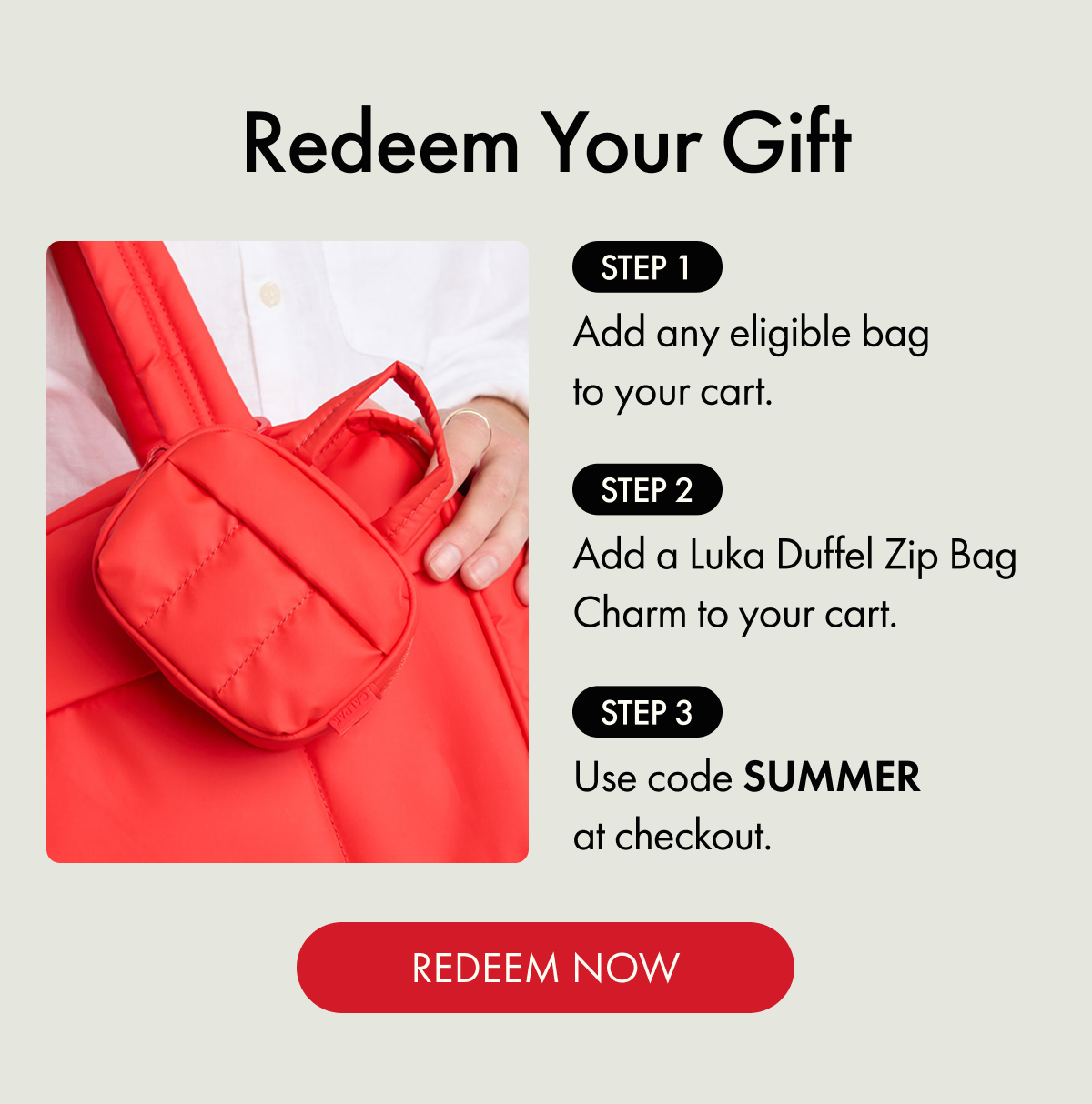 Redeem Your Gift | STEP 1: Add any eligible bag to your cart. | STEP 2: Add a Luka Duffel Zip Bag Charm to your cart. | STEP 3: Use code SUMMER at checkout. | REDEEM NOW