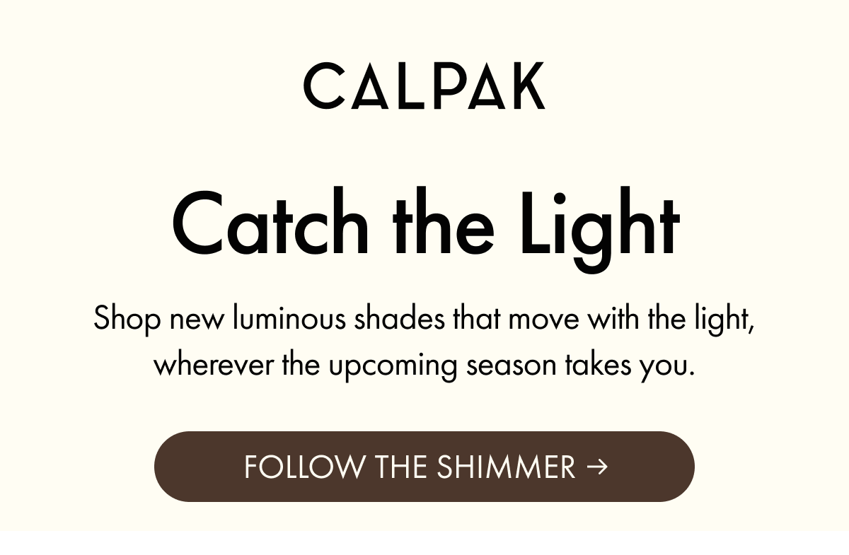 CALPAK | Catch the Light | Shop new luminous shades that move with the light, wherever the upcoming season takes you. | FOLLOW THE SHIMMER