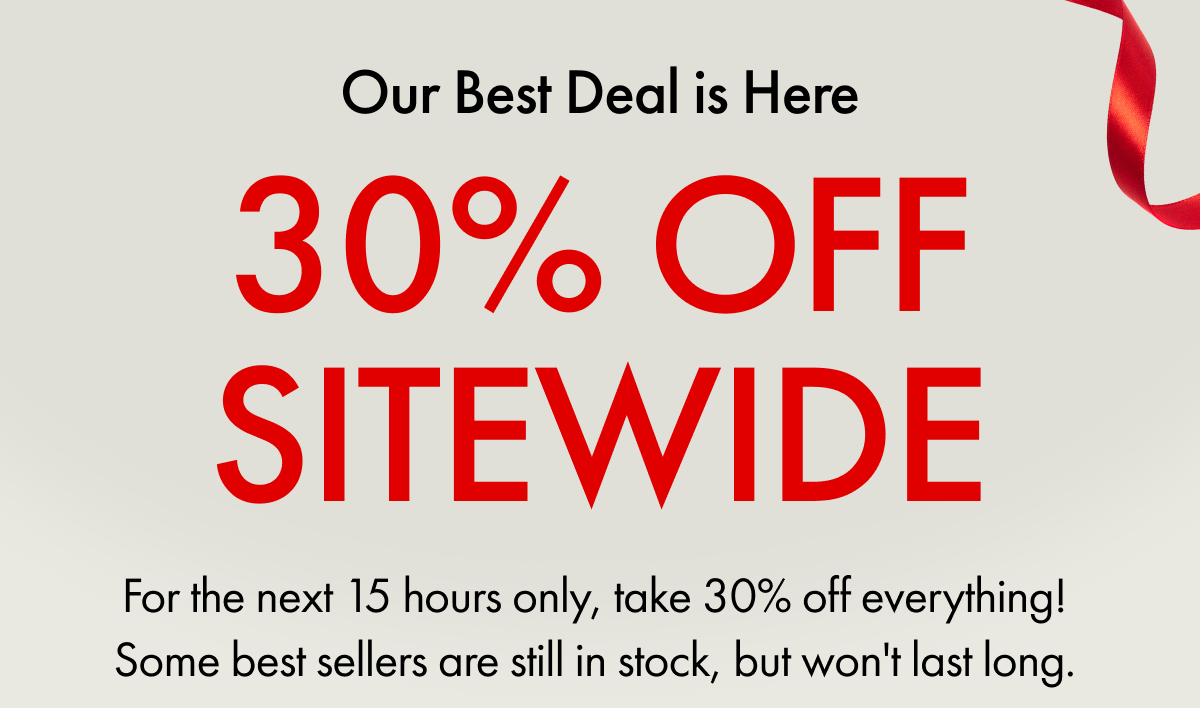 Our Best Deal is Here | 30% OFF SITEWIDE | For the next 15 hours only, take 30% off everything! some best sellers are still in stock, but won't last long. 