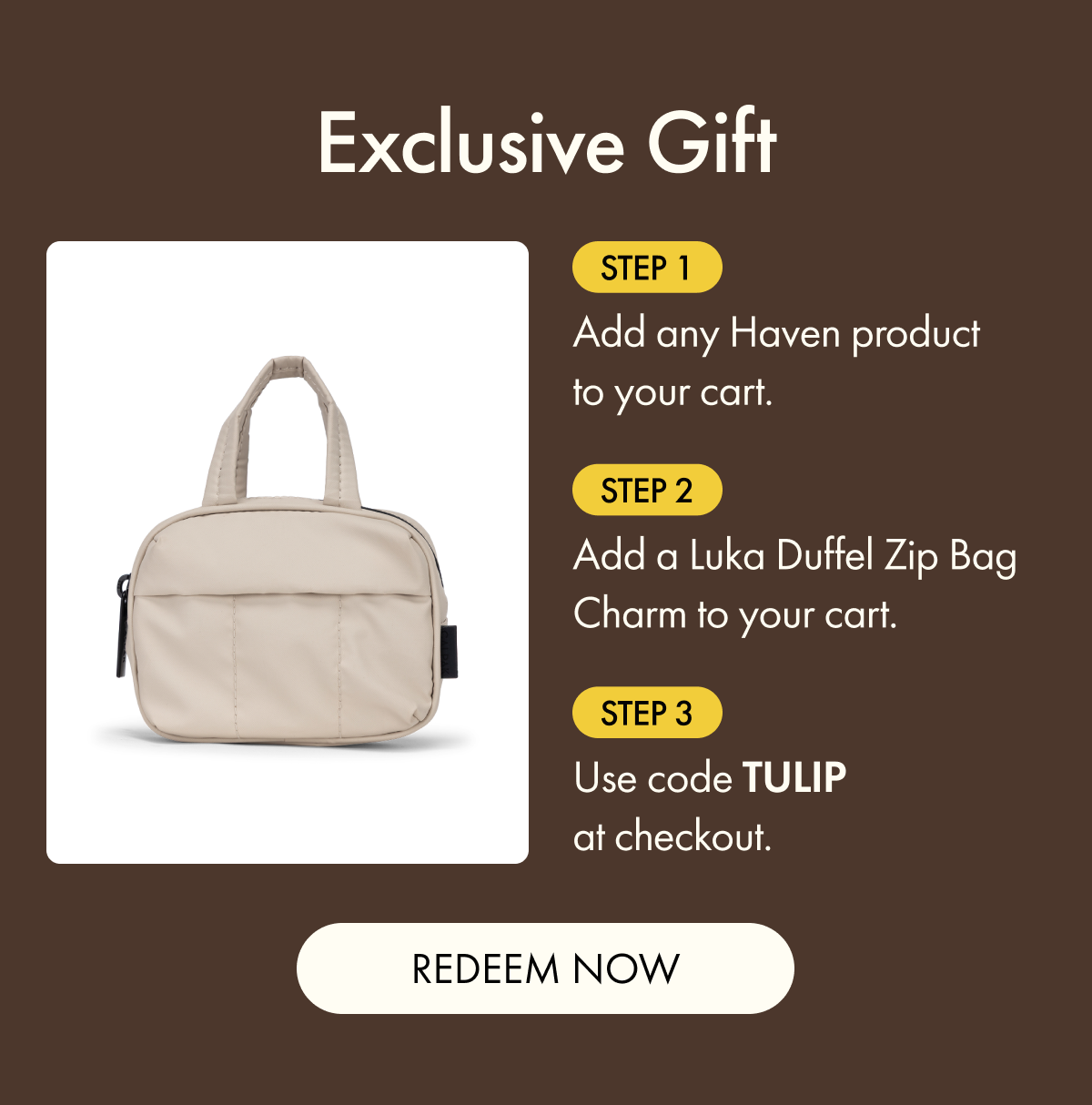 Exclusive Gift | Step 1: Add any Haven product to your cart. | Step 2: Add a Luka Duffel Zip Bag Charm to your cart. | Step 3: Use code TULIP at checkout. | REDEEM NOW