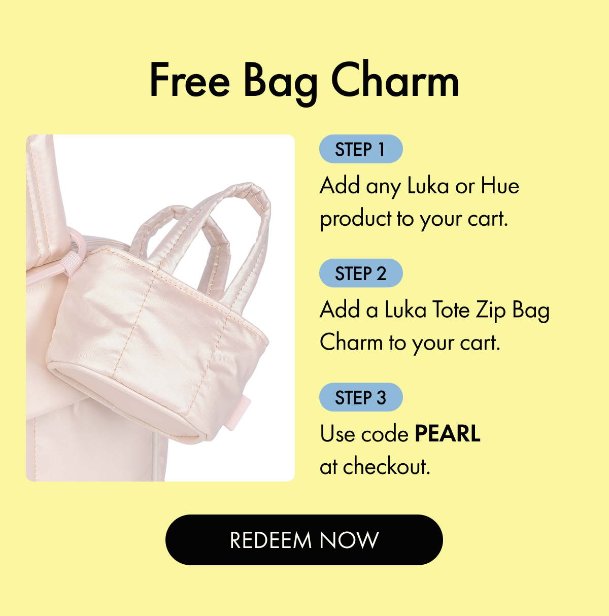 Free Bag Charm | Step 1: Add any Luka or Hue product to your cart. | Step 2: Add a Luka Tote Zip Bag Charm to your cart. | Step 3: Use code PEARL at checkout. | REDEEM NOW
