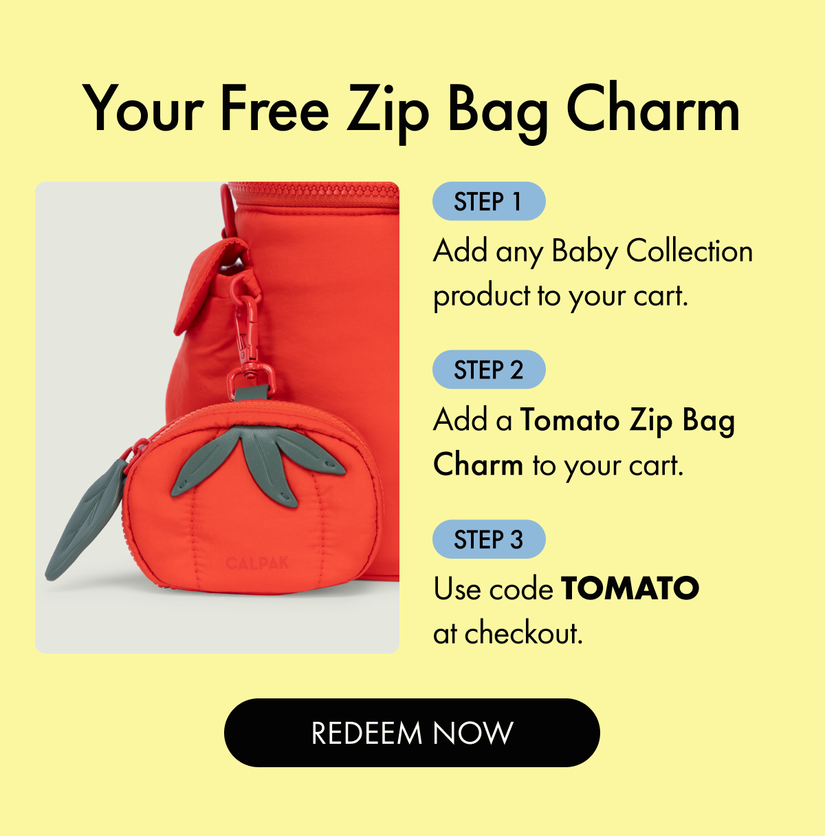Your Free Zip Bag Charm | Step 1: Add any Baby Collection product to your cart. | Step 2: Add a Tomato Zip Bag Charm to your cart. | Step 3: Use code TOMATO at checkout. | REDEEM NOW