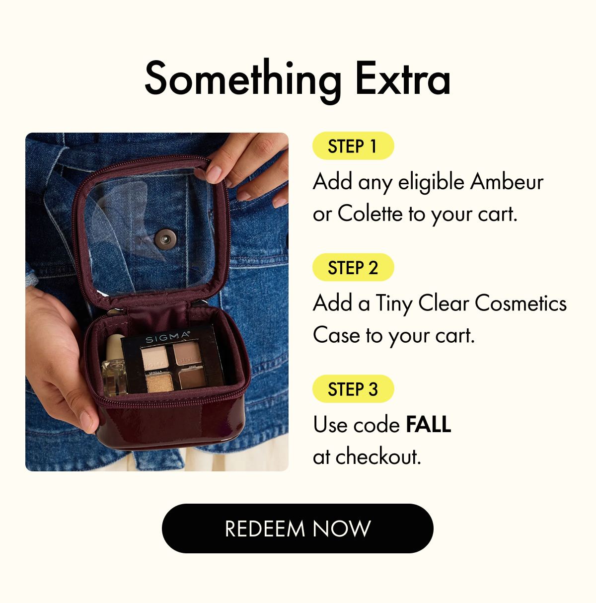 Add any eligible Ambeur or Colette item to your cart + a Tiny Clear Cosmetics Case. Use Code FALL.