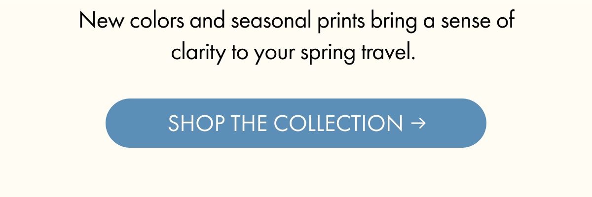 New colors and seasonal prints bring a sense of clarity to your spring travel. | SHOP THE COLLECTION