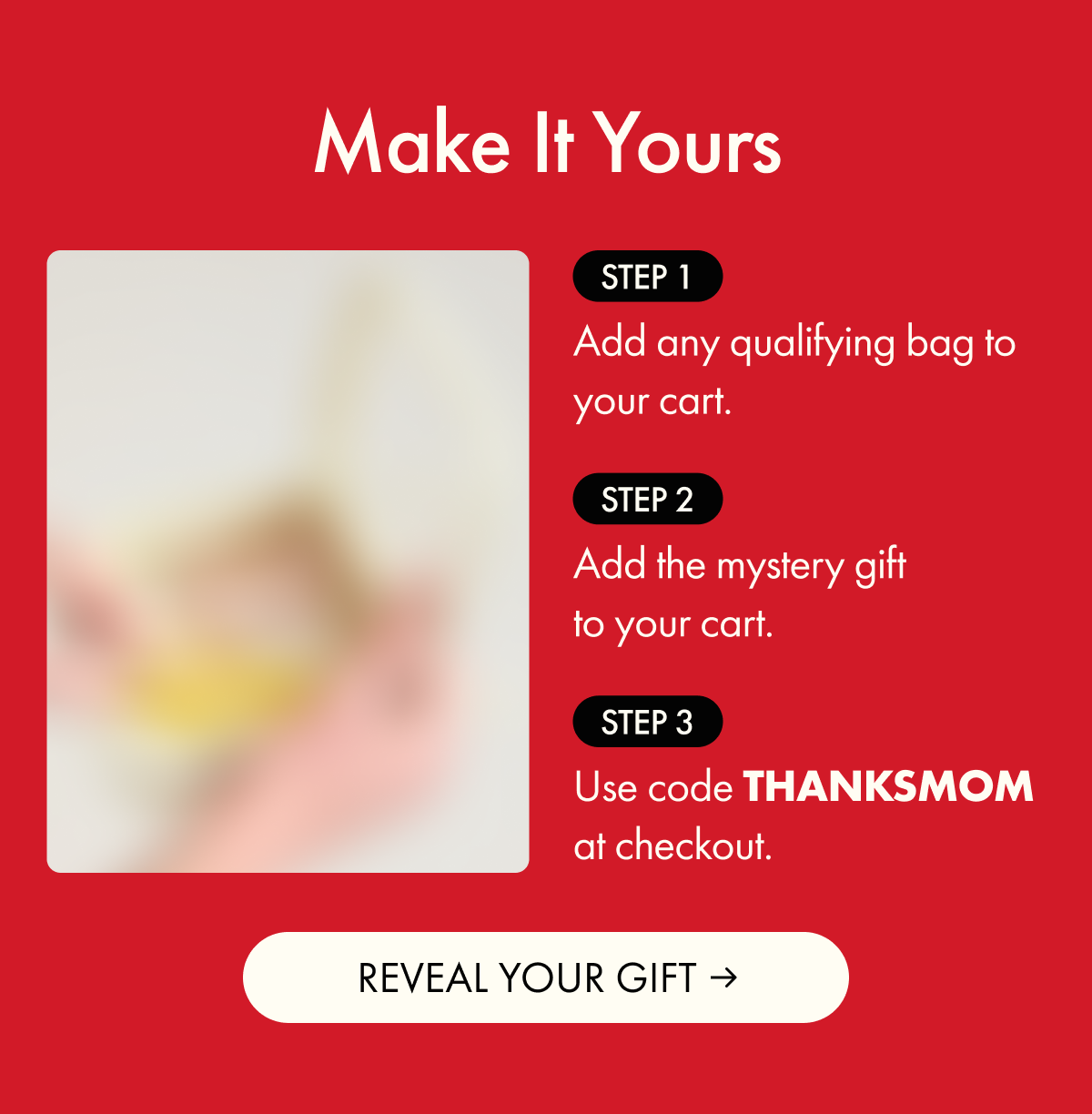 Make It Yours | Step 1: Add any qualifying bag to your cart. | Step 2: Add the mystery gift to your cart. | Step 3: Use code THANKSMOM at checkout. | REVEAL YOUR GIFT