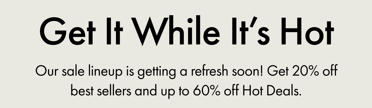 Get It While It's Hot | Our sale lineup is getting a refresh soon! Get 20% off best sellers and up to 60% off Hot Deals.