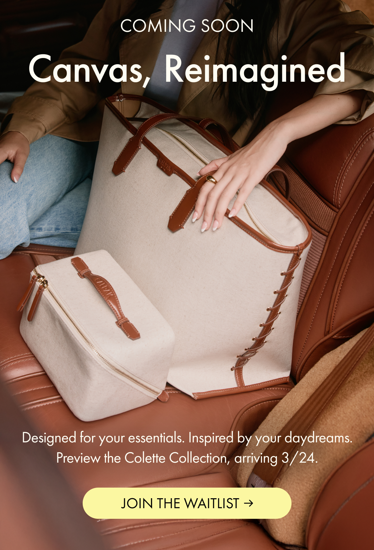 COMING SOON | Canvas, Reimagined | Designed for your essentials. Inspired by your daydreams. Preview the Colette Collection, arriving 3/24 | JOIN THE WAITLIST
