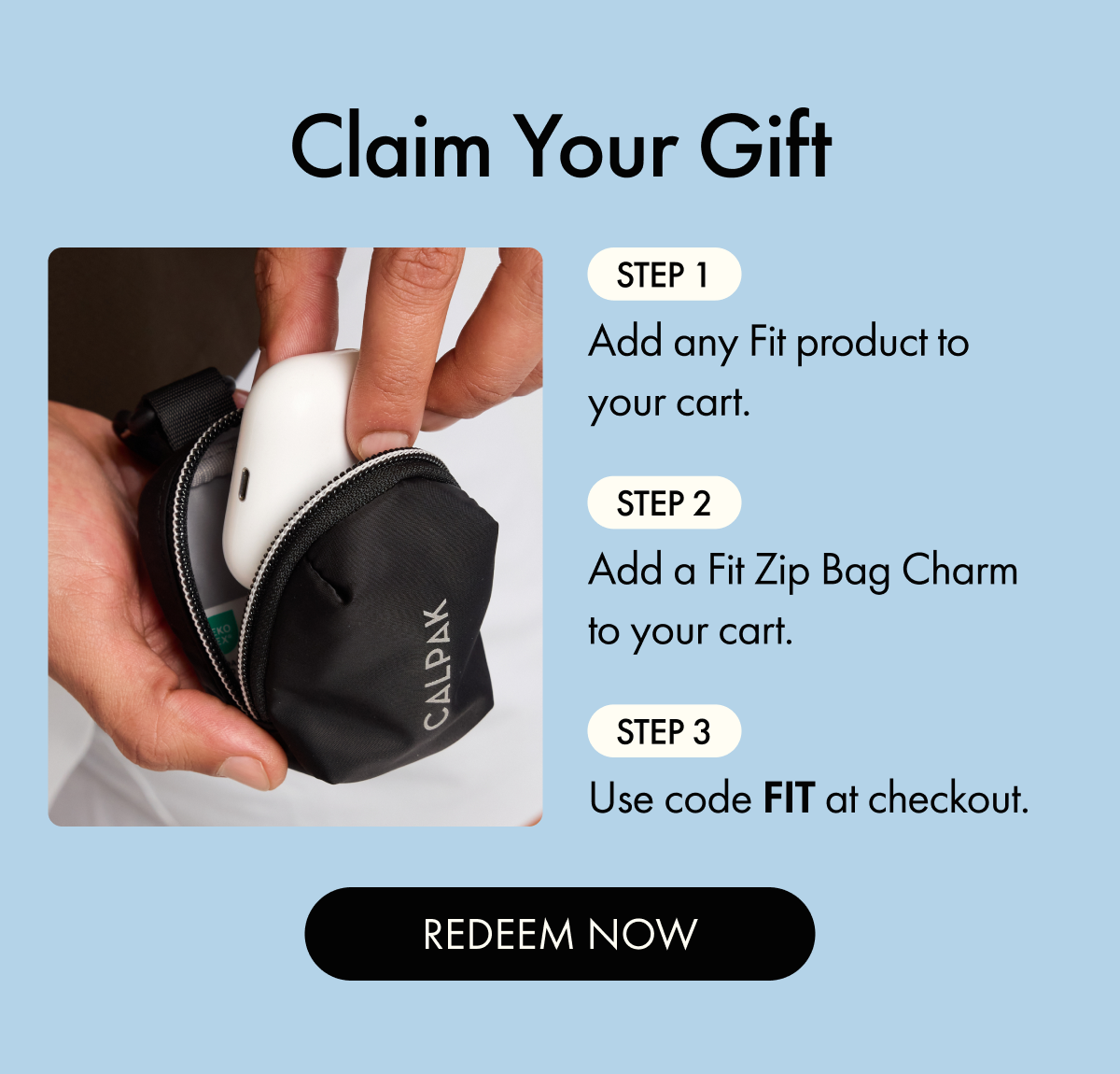 Claim Your Gift | Step 1: Add any Fit product to your cart. | Step 2: Add a Fit Zip Bag Charm to your cart. | Step 3: Use code FIT at checkout. | REDEEM NOW