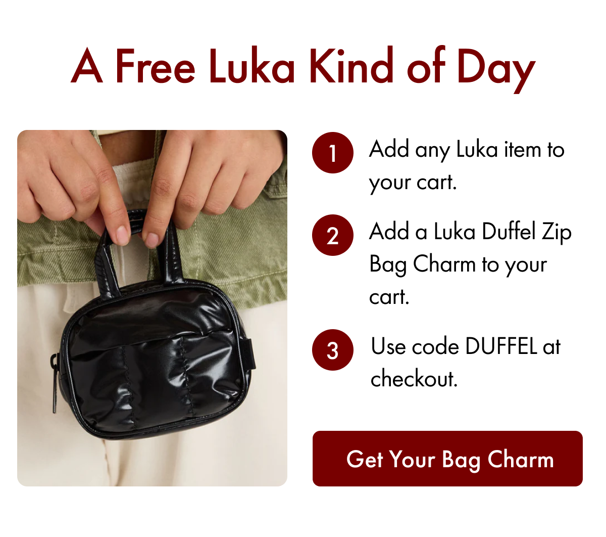 A Free Luka Kind of Day | 1. Add any Luka item to your cart. | 2. Add a Luka Duffel Zip Bag Charm to your cart. | 3. Use code DUFFEL at checkout. | Get Your Bag Charm
