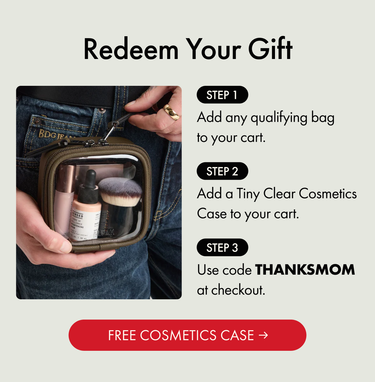 Redeem Your Gift | Step 1: Add any qualifying bag to your cart. | Step 2: Add a Tiny Clear Cosmetics Case to your cart. | Step 3: Use code THANKSMOM at checkout. | FREE COSMETICS CASE
