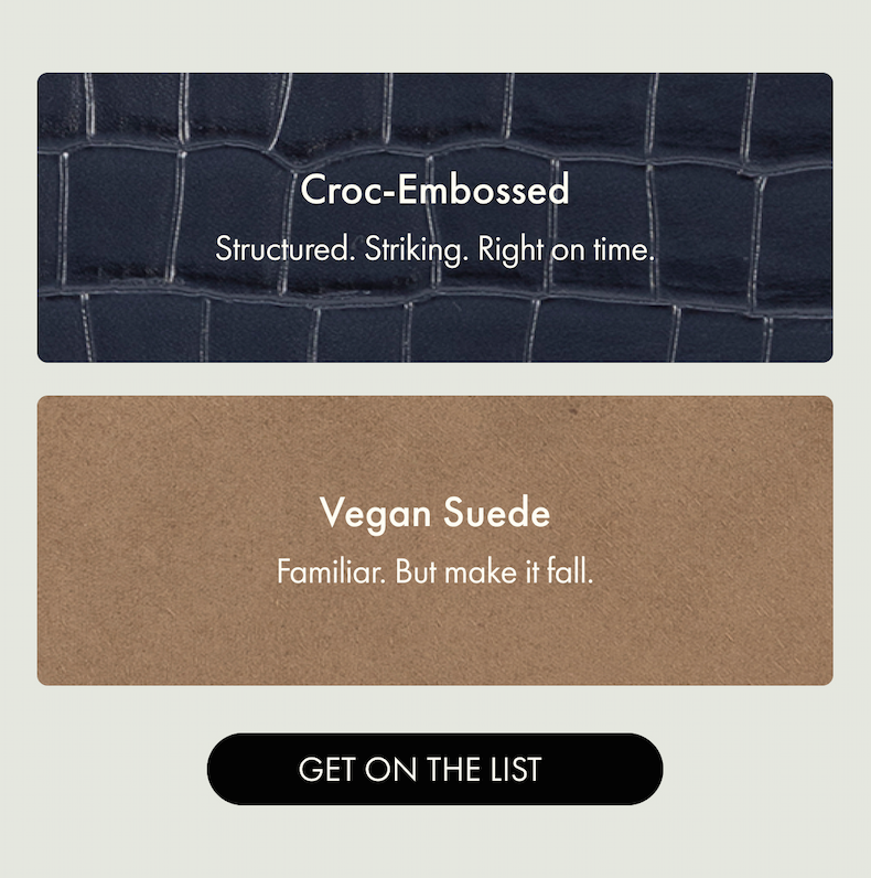 Croc-Embossed - Structured. Striking. Right on time. | Vegan Suede - Familiar. But make it fall. | GET ON THE LIST