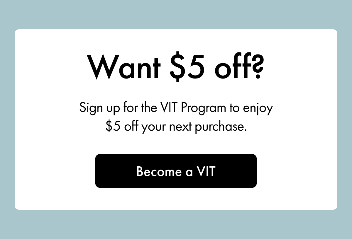 Want $5 off? | Sign up for the VIT Program to enjoy $5 off your next purchase. | Become a VIT