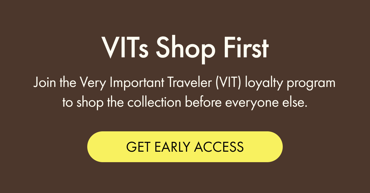 VITs Shop First | Join the very important traveler (VIT) loyalty program to shop the collection before everyone else. | GET EARLY ACCESS