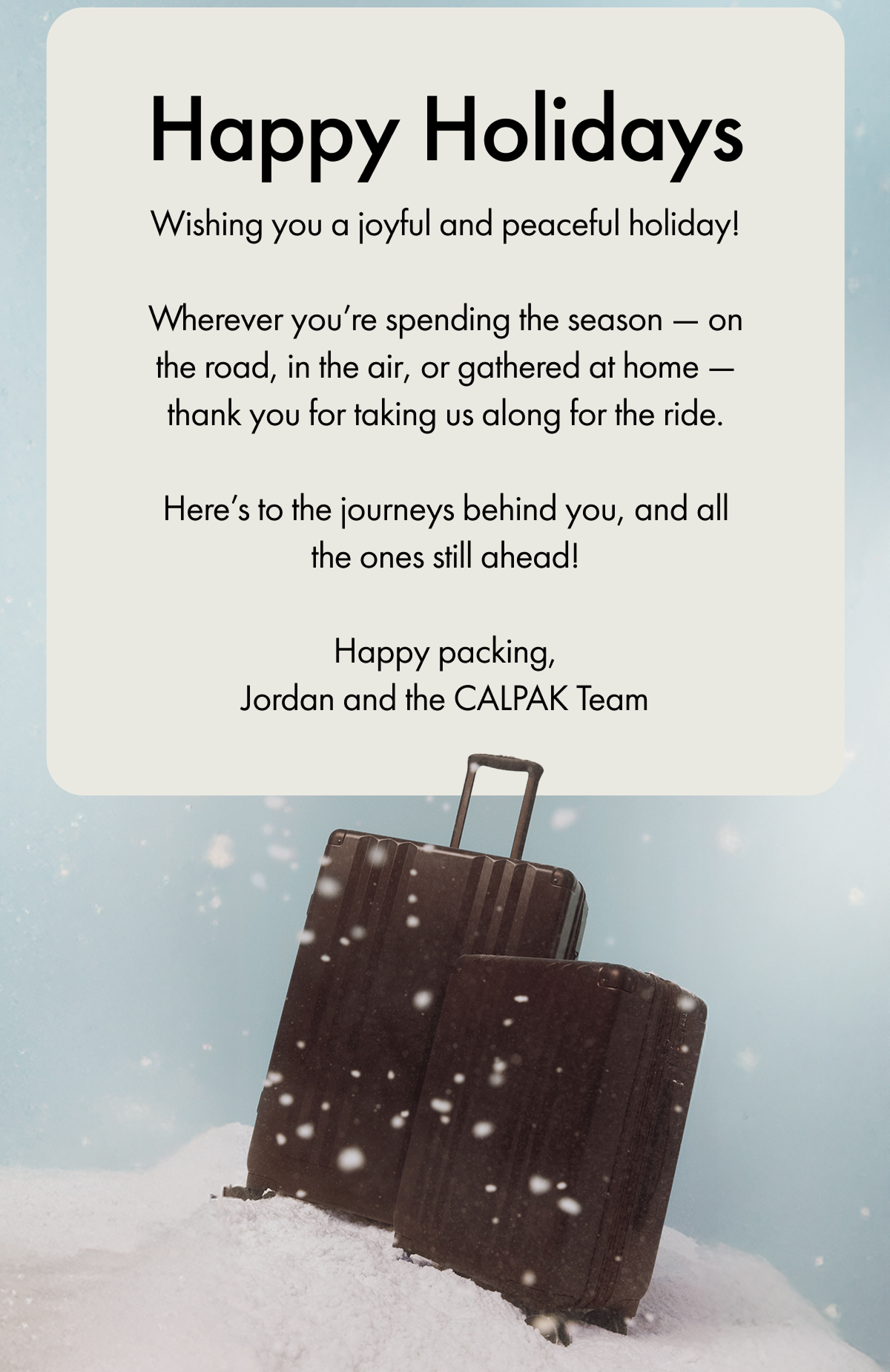 Happy Holidays | Wishing you a joyful and peaceful holiday! | Wherever you're spending the season — on the road, in the air, or gathered at home — thank you for taking us along for the ride. | Here's to the journeys behind you, and all the ones still ahead! | Happy packing, Jordan and the CALPAK Team