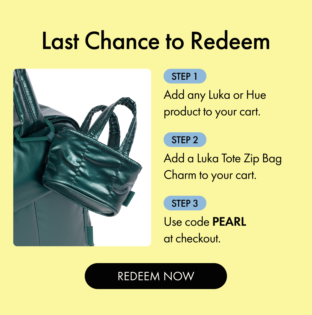 Last Chance to Redeem | Step 1: Add any Luka or Hue product to your cart. | Step 2: Add a Luka Tote Zip Bag Charm to your cart. | Step 3: Use code PEARL at checkout. | REDEEM NOW