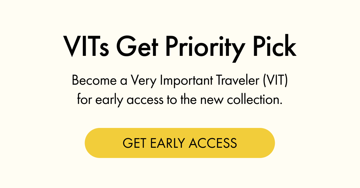 VITs Get Priority Pick | Become a Very Important Traveler (VIT) for early access to the new collection. | GET EARLY ACCESS