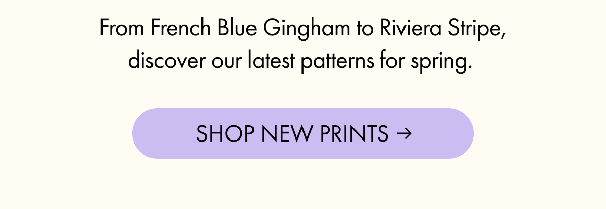 From French Blue Gingham to Riviera Stripe, discover our latest patterns for spring. | SHOP NEW PRINTS