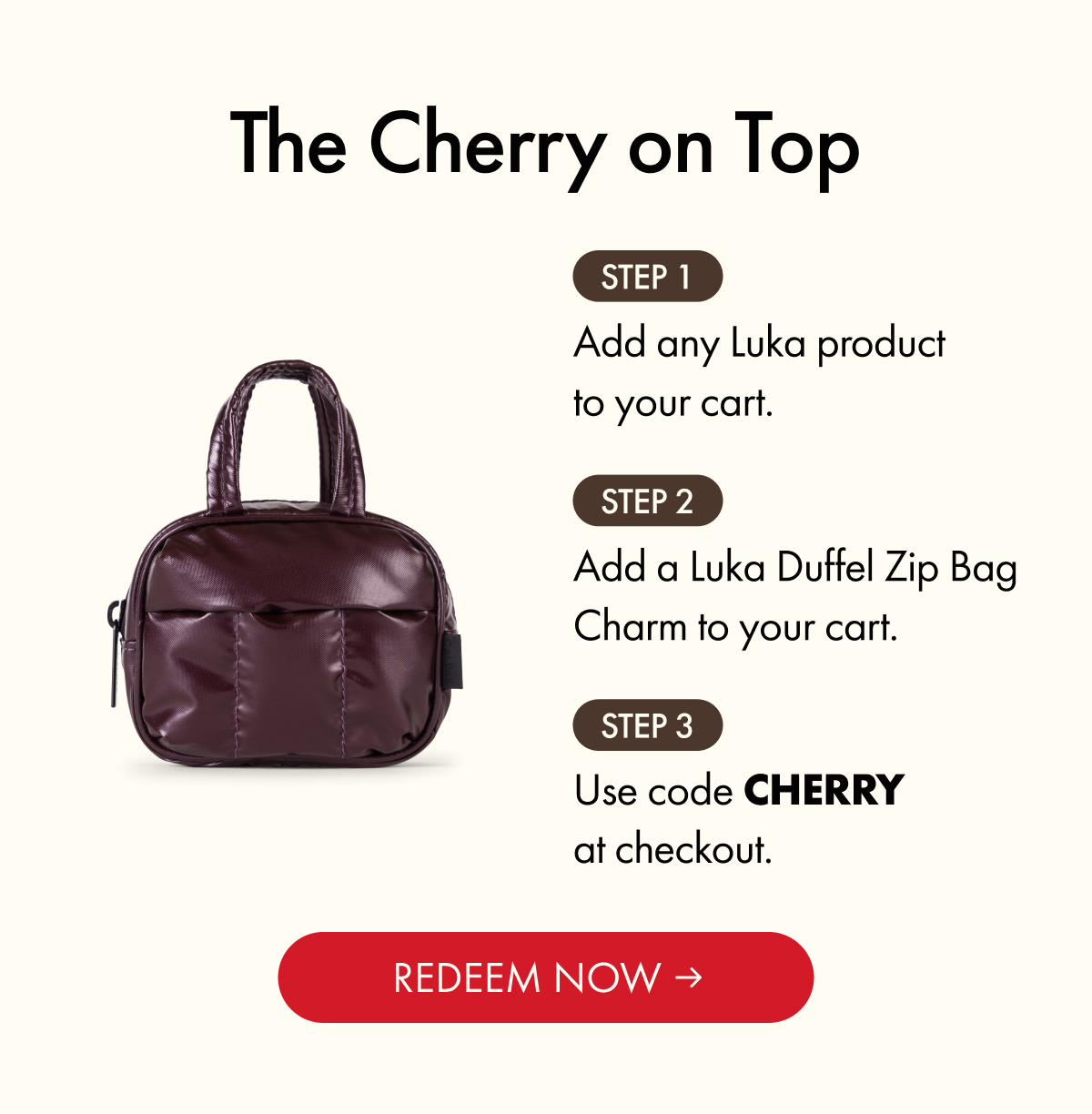 The Cherry on Top | Step 1: Add any Luka product to your cart. | Step 2: Add a Luka Duffel Zip Bag Charm to your cart. | Step 3: Use code CHERRY at checkout. | REDEEM NOW
