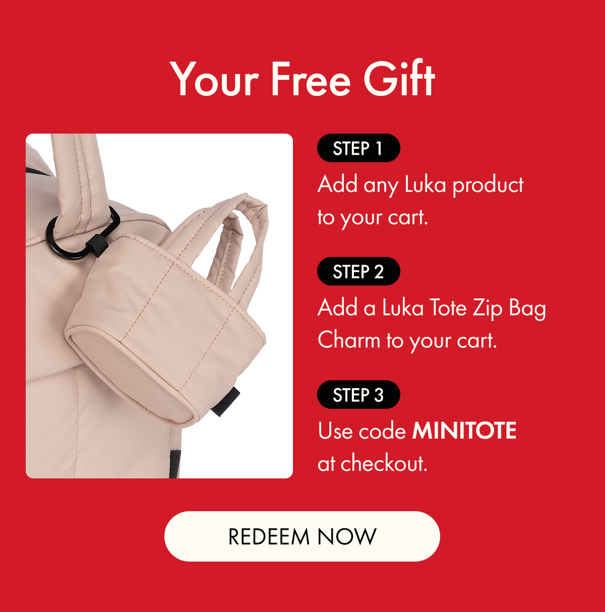 Your Free Gift | Step 1: Add any Luka product to your cart. | Step 2: Add a Luka Tote Zip Bag Charm to your cart. | Step 3: Use code MINITOTE at checkout. | REDEEM NOW