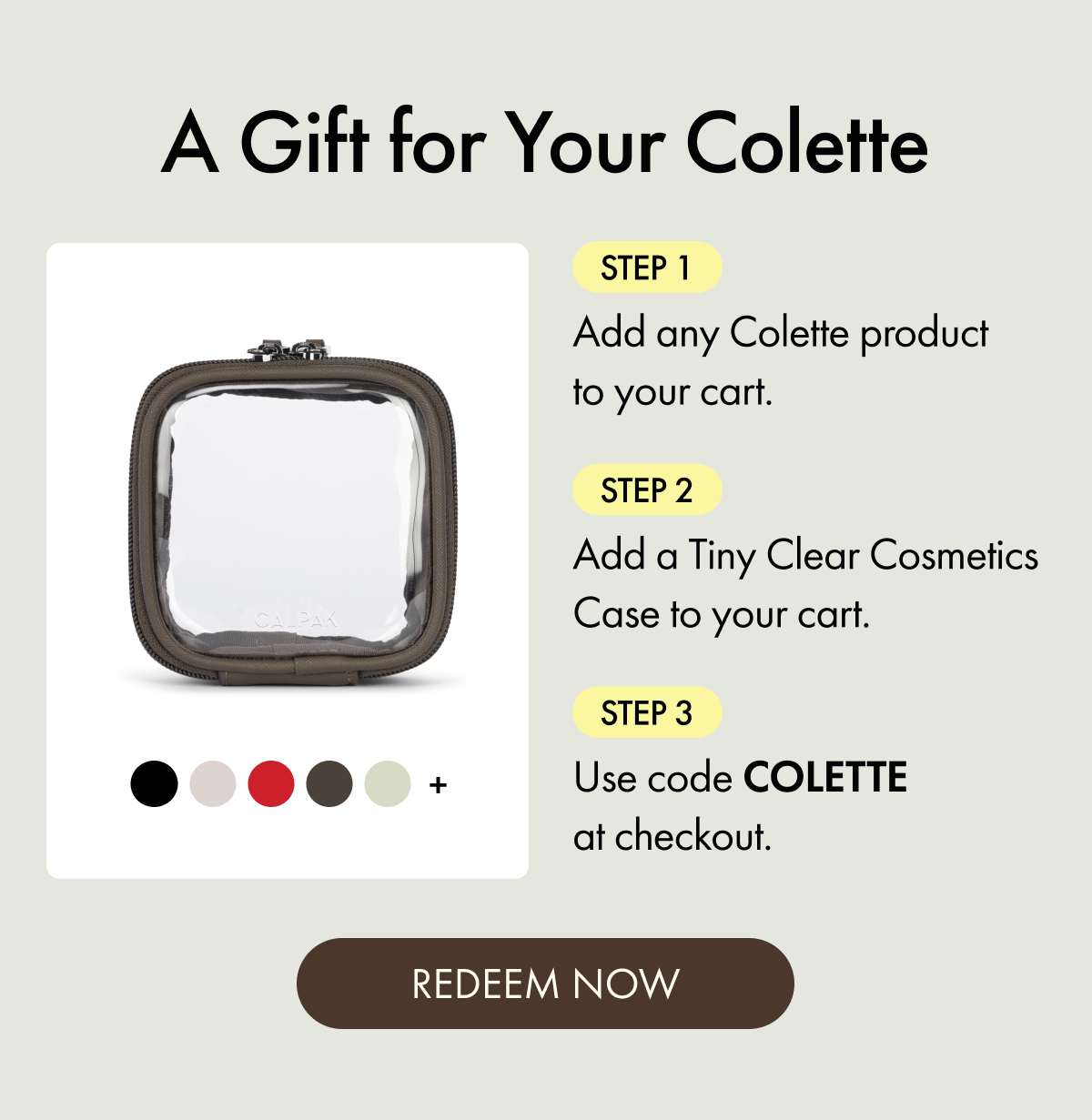 A Gift for Your Colette | Step 1: Add any Colette product to your cart. | Step 2: Add a Tiny Clear Cosmetics Case to your cart. | Step 3: Use code COLETTE at checkout. | REDEEM NOW