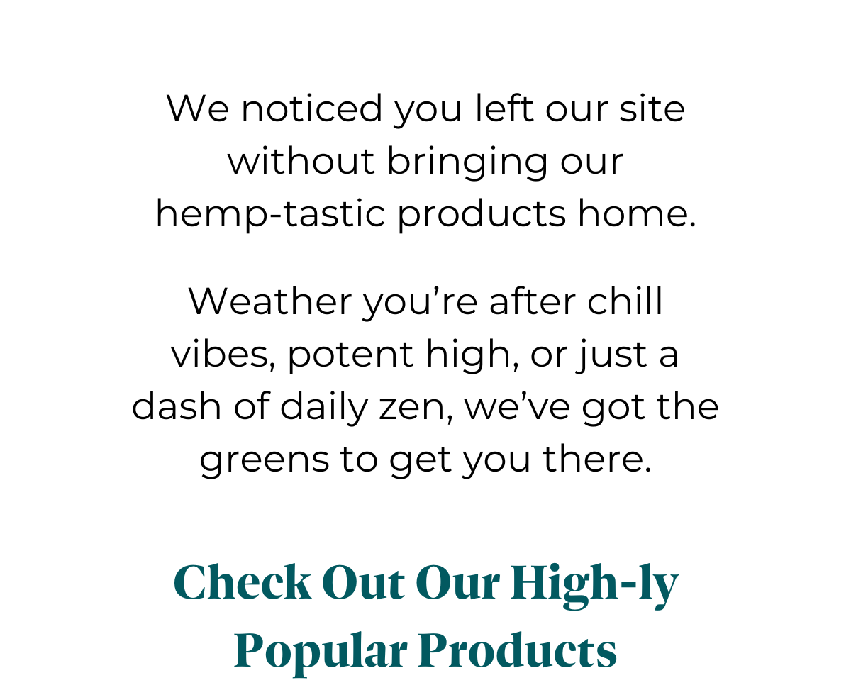 We noticed you left our site without bringing our hemp-tastic products home.   Whether you're after chill vibes, potent pain relief, or just a dash of daily zen, we've got the greens to get you there.