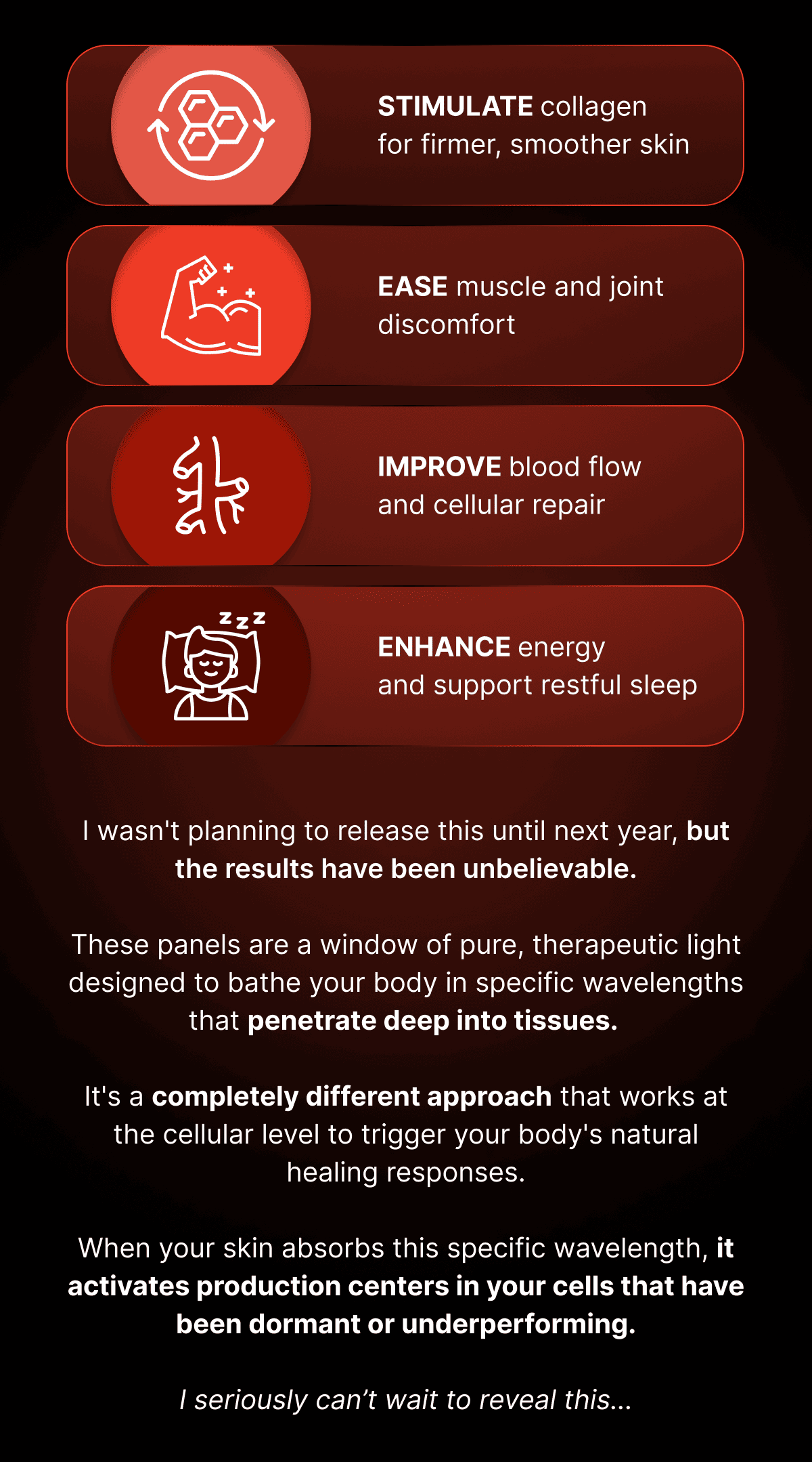 Stimulate collagen for firmer, smoother skin Ease muscle and joint discomfort Improve blood flow and cellular repair Enhance energy and support restful sleep I wasn't planning to release this until next year, but the results have been unbelievable.  These panels are a window of pure, therapeutic light designed to bathe your body in specific wavelengths that penetrate deep into tissues.   It's a completely different approach that works at the cellular level to trigger your body's natural healing responses.  When your skin absorbs this specific wavelength, it activates production centers in your cells that have been dormant or underperforming.  I seriously can't wait to reveal this...