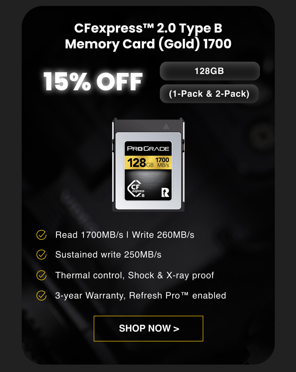 15% OFF CFexpress™ 2.0 Type B Memory Card (Gold) 1700 (1-Pack & 2-Pack) 128GB Read 1700MB/s | Write 260MB/s Sustained write 250MB/s Thermal control, Shock & X-ray proof 3-year Warranty, Refresh Pro™ enabled