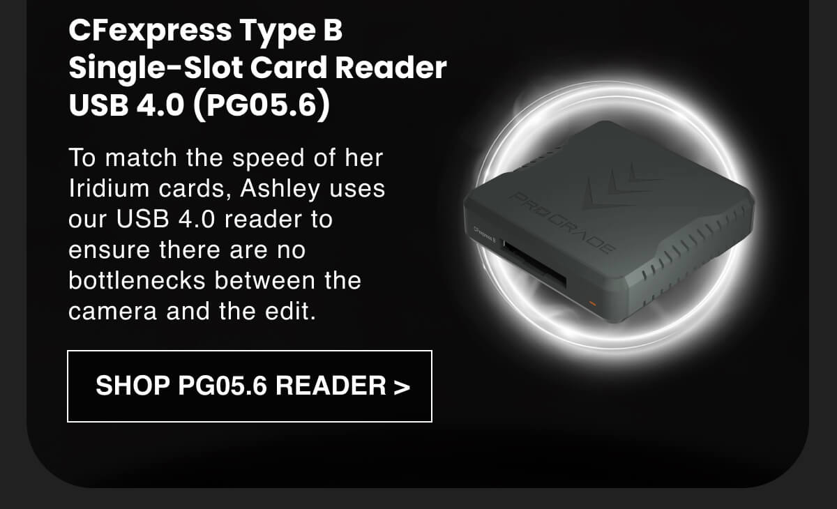 CFexpress Type B Single-Slot Card Reader | USB 4.0 (PG05.6): To match the speed of her Iridium cards, Ashley uses our USB 4.0 reader to ensure there are no bottlenecks between the camera and the edit.