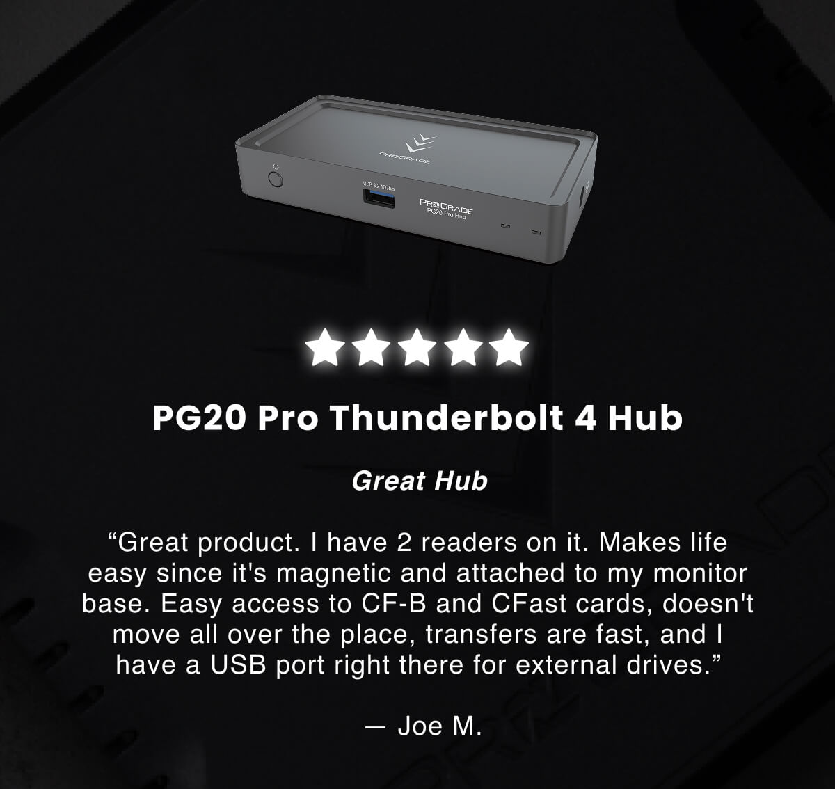 Great Hub Great product. I have 2 readers on it. Makes life easy since it's magnetic and attached to my monitor base. Easy access to CF-B and CFast cards, doesn't move all over the place, transfers are fast, and I have a USB port right there for external drives.  &nbsp;— Joe M.