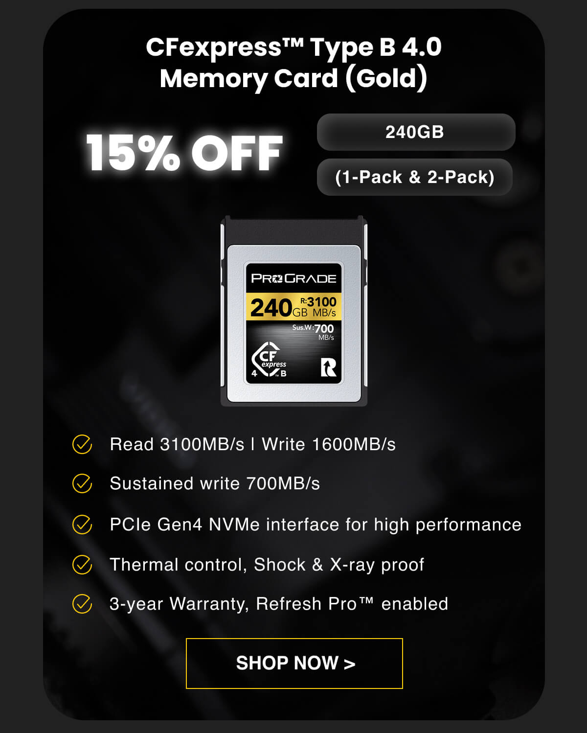 15% OFF CFexpress™ Type B 4.0 Memory Card (Gold) (1-Pack & 2-Pack) 240GB Read 3100MB/s | Write 1600MB/s Sustained write 700MB/s PCIe Gen4 NVMe interface for high performance Thermal control, Shock & X-ray proof 3-year Warranty, Refresh Pro™ enabled