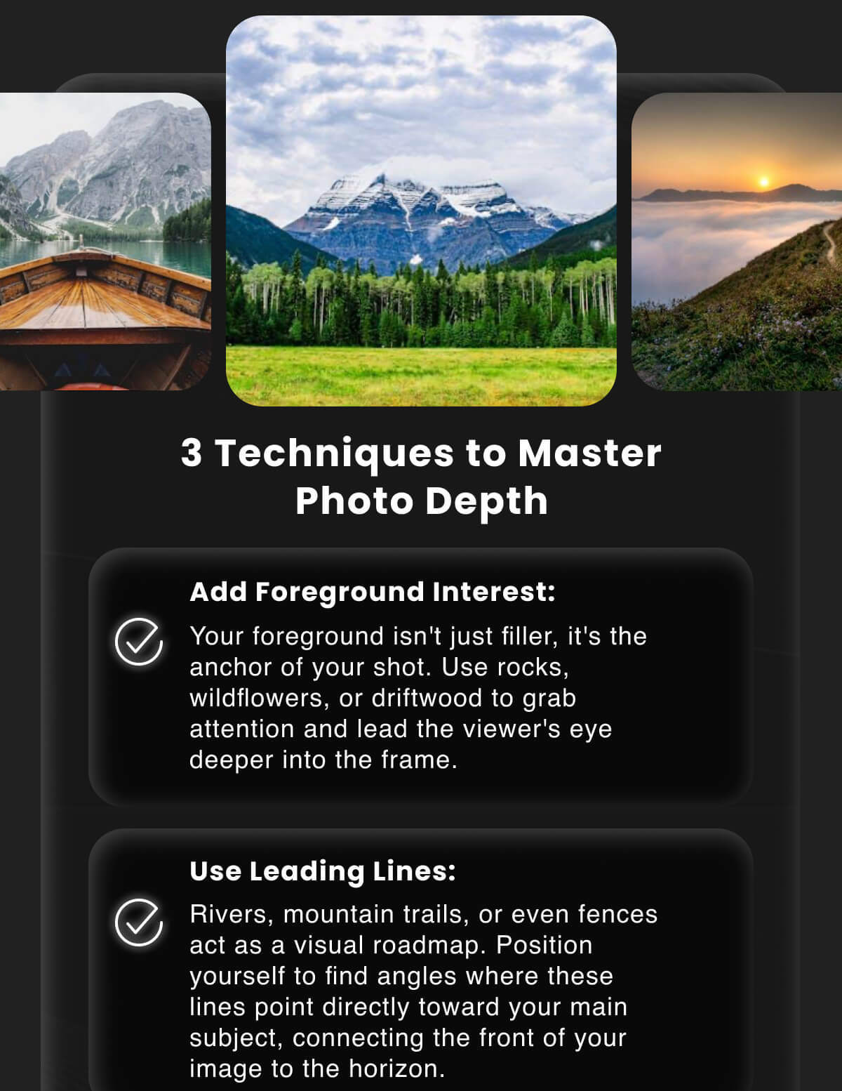 3 Techniques to Master Photo Depth  Add Foreground Interest: Your foreground isn't just filler, it's the anchor of your shot. Use rocks, wildflowers, or driftwood to grab attention and lead the viewer's eye deeper into the frame.  Use Leading Lines: Rivers, mountain trails, or even fences act as a visual roadmap. Position yourself to find angles where these lines point directly toward your main subject, connecting the front of your image to the horizon.