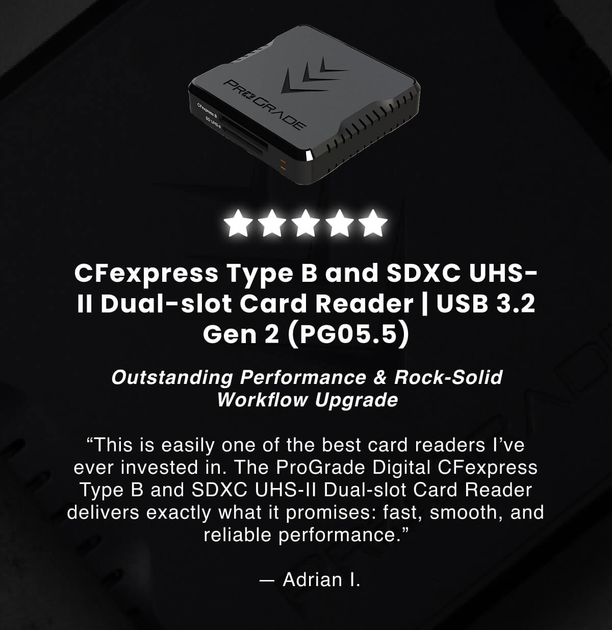 CFexpress Type B and SDXC UHS-II Dual-slot Card Reader | USB 3.2 Gen 2 (PG05.5) Outstanding Performance & Rock-Solid Workflow Upgrade  “This is easily one of the best card readers I’ve ever invested in. The ProGrade Digital CFexpress Type B and SDXC UHS-II Dual-slot Card Reader delivers exactly what it promises: fast, smooth, and reliable performance.”  &nbsp;— Adrian I.