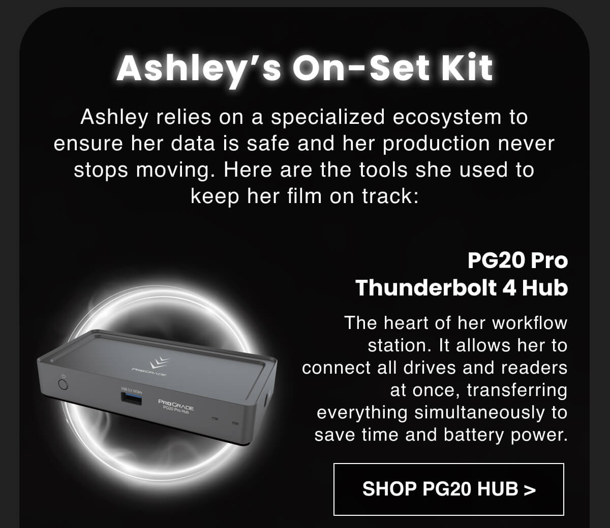 Ashley's On-Set Kit Ashley relies on a specialized ecosystem to ensure her data is safe and her production never stops moving. Here are the tools she used to keep her film on track: PG20 Pro Thunderbolt 4 Hub: The heart of her workflow station. It allows her to connect all drives and readers at once, transferring everything simultaneously to save time and battery power.
