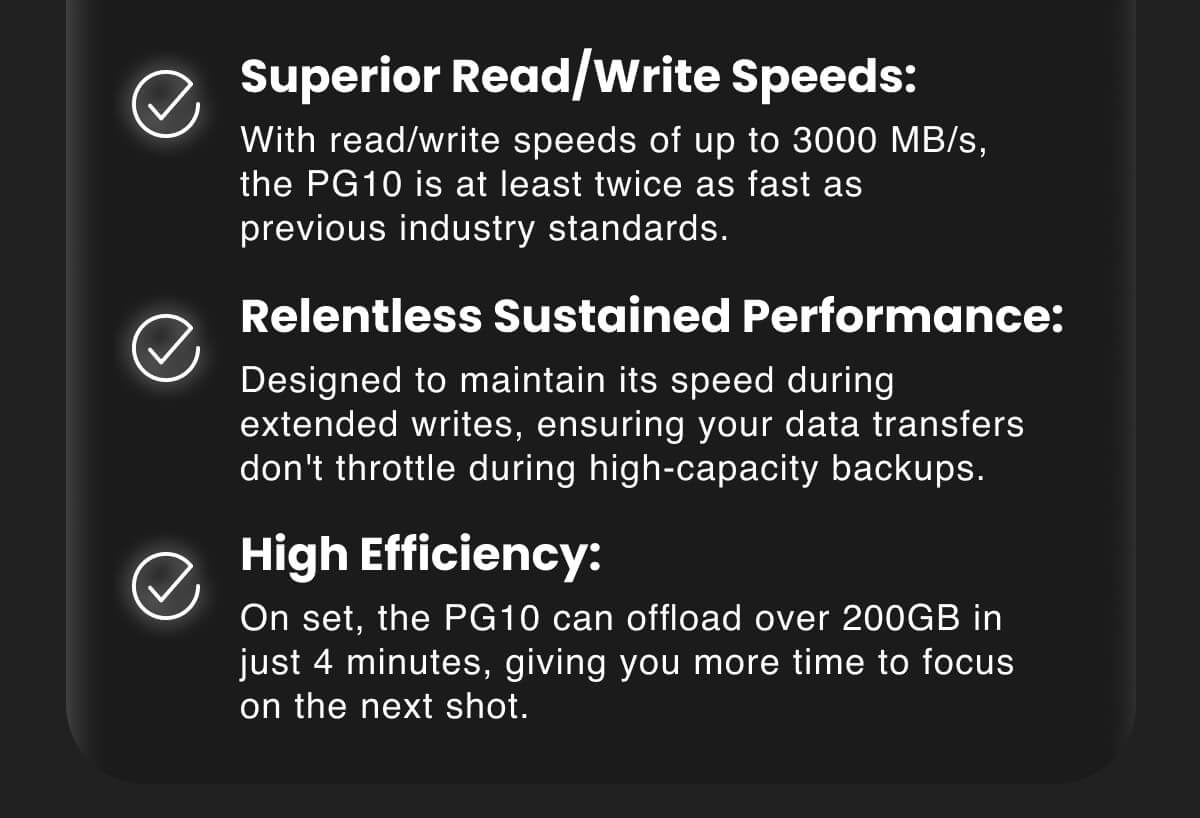 Superior Read/Write Speeds: With read/write speeds of up to 3000 MB/s, the PG10 is at least twice as fast as previous industry standards. Relentless Sustained Performance: Designed to maintain its speed during extended writes, ensuring your data transfers don't throttle during high-capacity backups. High Efficiency: On set, the PG10 can offload over 200GB in just 4 minutes, giving you more time to focus on the next shot.
