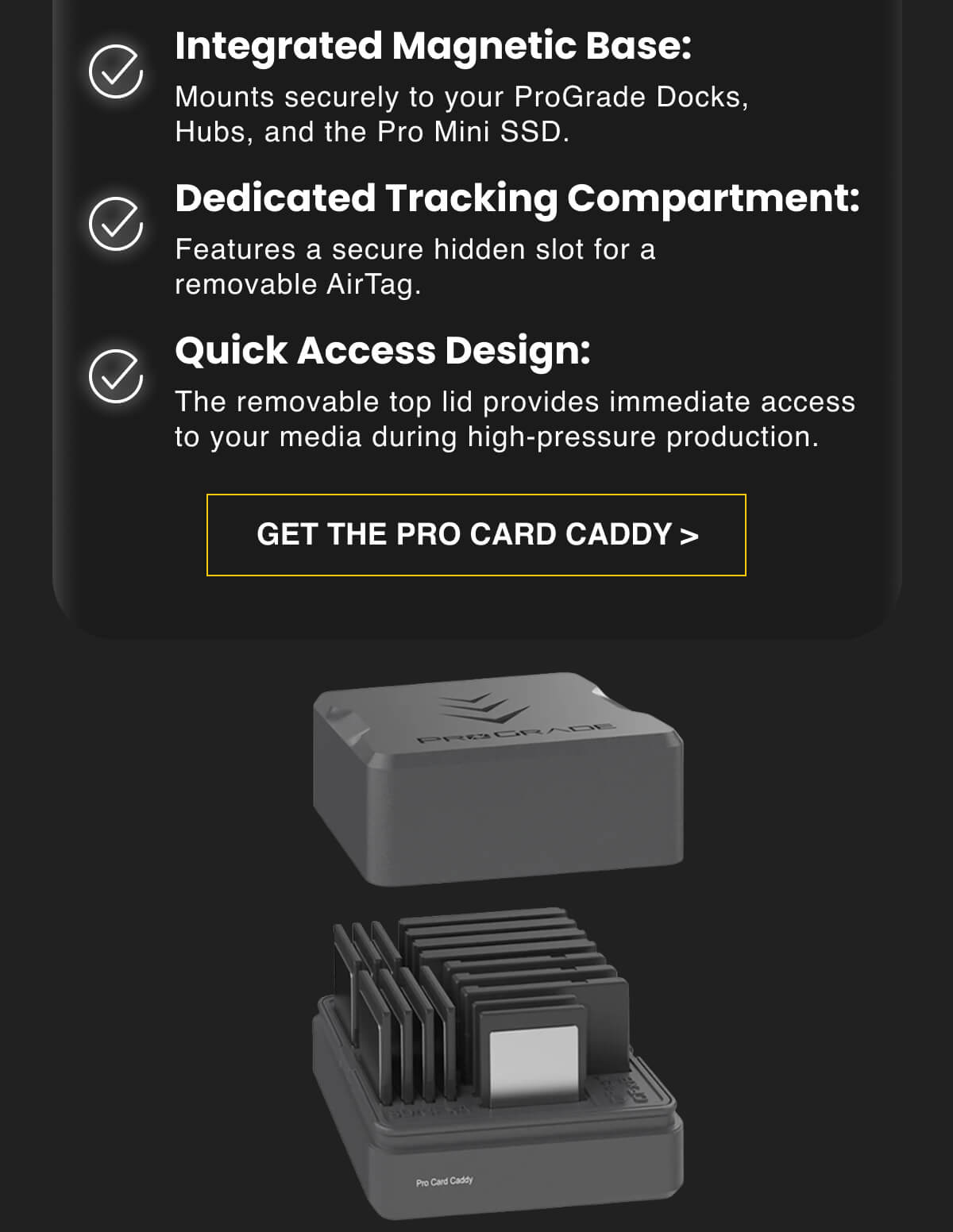 Integrated Magnetic Base: Mounts securely to your ProGrade Docks, Hubs, and the Pro Mini SSD   Dedicated Tracking Compartment: Features a secure hidden slot for a removable AirTag.   Quick Access Design: The removable top lid provides immediate access to your media during high-pressure production.