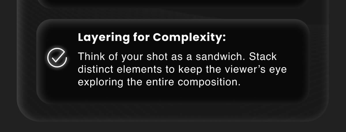 Layering for Complexity: Think of your shot as a sandwich. Stack distinct elements to keep the viewer’s eye exploring the entire composition.