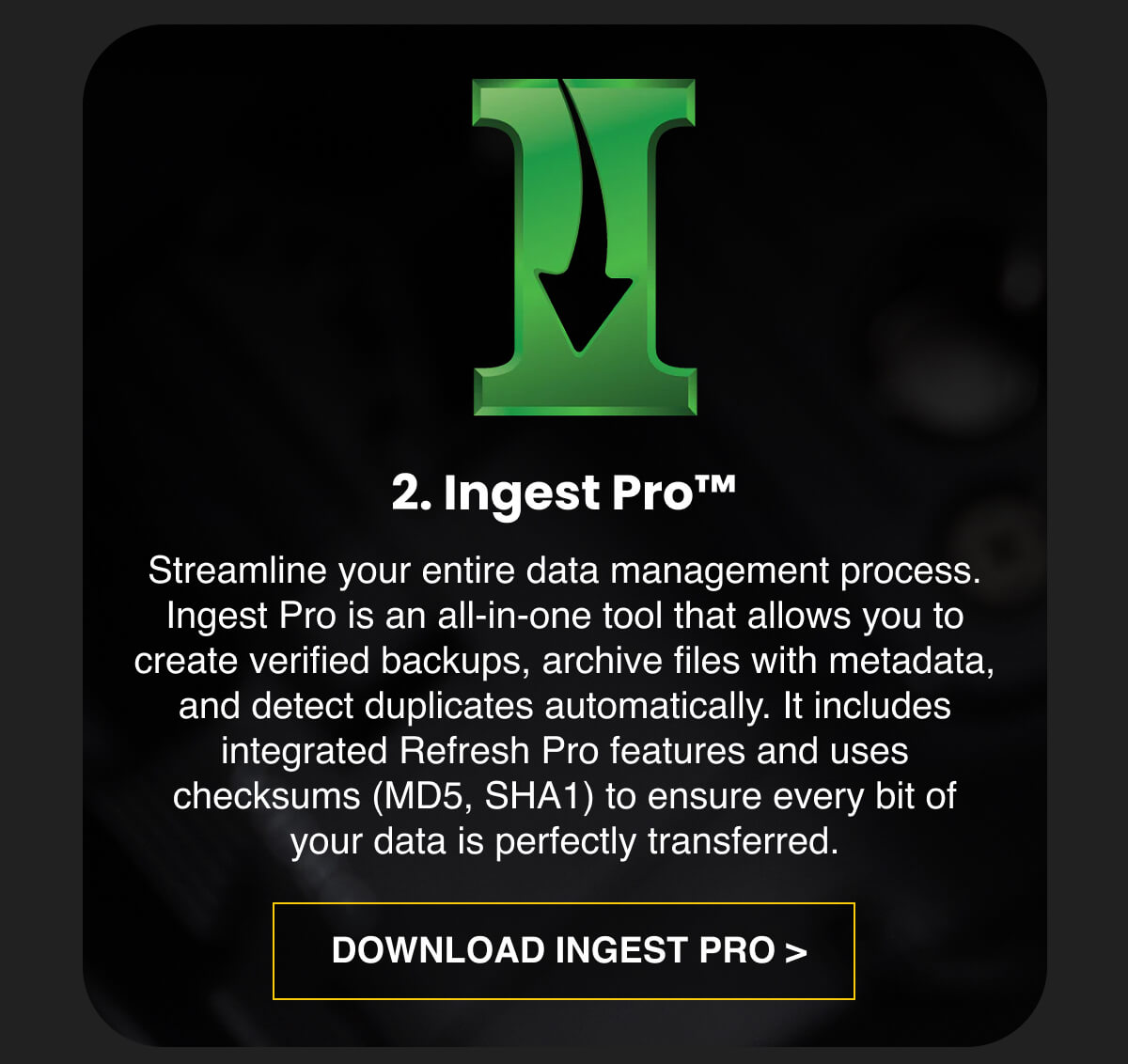 2. Ingest Pro™  Streamline your entire data management process. Ingest Pro is an all-in-one tool that allows you to create verified backups, archive files with metadata, and detect duplicates automatically. It includes integrated Refresh Pro features and uses checksums (MD5, SHA1) to ensure every bit of your data is perfectly transferred. 