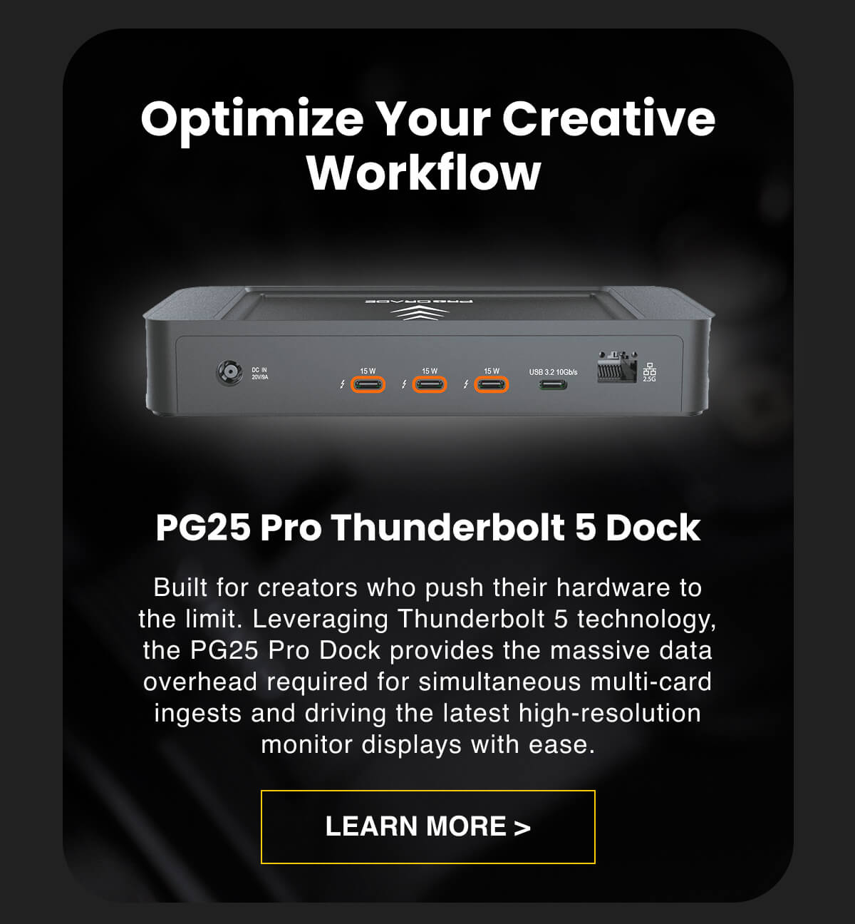 Optimize Your Creative Workflow&nbsp;  PG25 Pro Thunderbolt 5 Dock Built for creators who push their hardware to the limit. Leveraging Thunderbolt 5 technology, the PG25 Pro Dock provides the massive data overhead required for simultaneous multi-card ingests and driving the latest high-resolution monitor displays with ease.